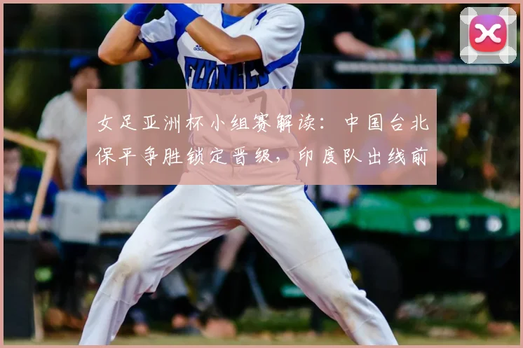 女足亚洲杯小组赛解读:中国台北保平争胜锁定晋级,印度队出线前景深度分析