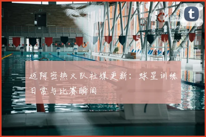 迈阿密热火队社媒更新：球星训练日常与比赛瞬间