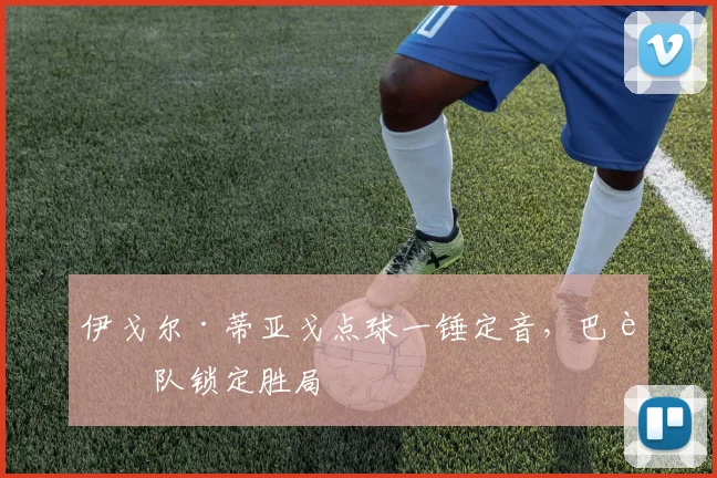 伊戈尔·蒂亚戈点球一锤定音,巴西队锁定胜局