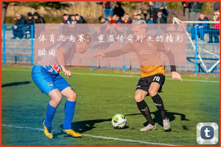体育元老赛：重温传奇对决的精彩瞬间