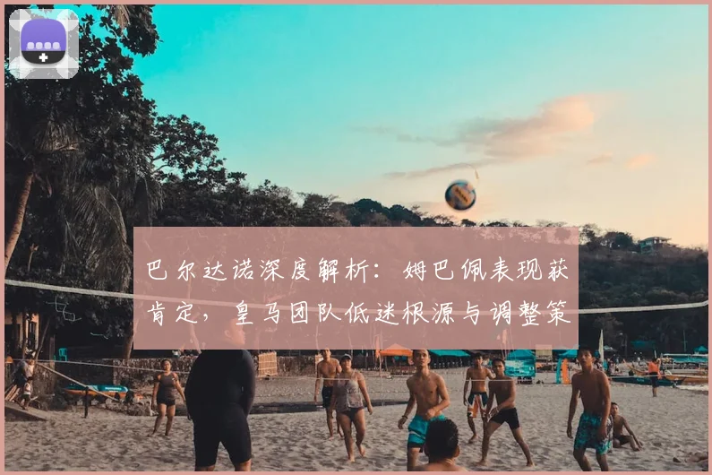 巴尔达诺深度解析:姆巴佩表现获肯定,皇马团队低迷根源与调整策略