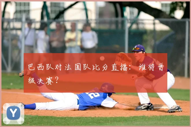 巴西队对法国队比分直播：谁将晋级决赛？