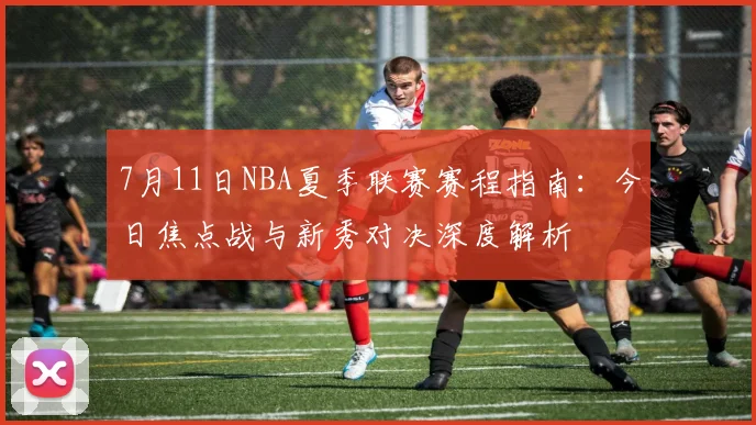 7月11日NBA夏季联赛赛程指南:今日焦点战与新秀对决深度解析