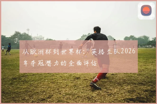 从欧洲杯到世界杯：英格兰队2026年夺冠潜力的全面评估