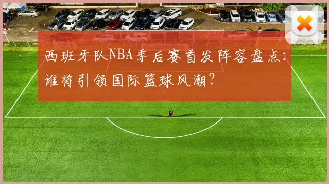 西班牙队NBA季后赛首发阵容盘点:谁将引领国际篮球风潮?