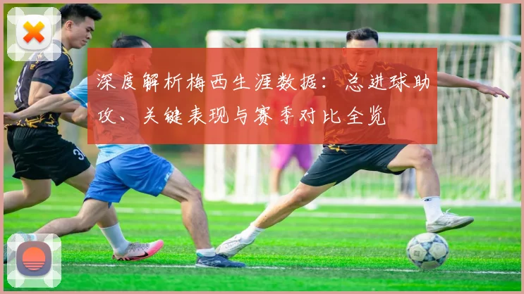 深度解析梅西生涯数据:总进球助攻、关键表现与赛季对比全览