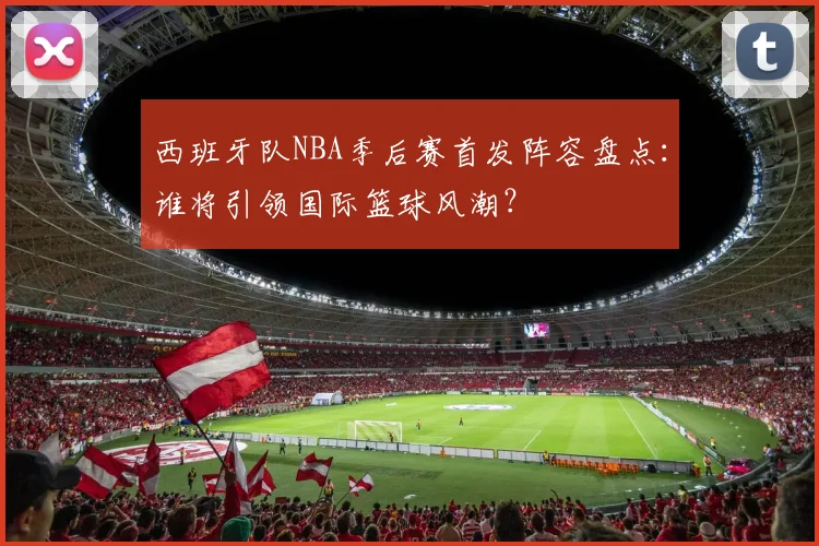 西班牙队NBA季后赛首发阵容盘点：谁将引领国际篮球风潮？
