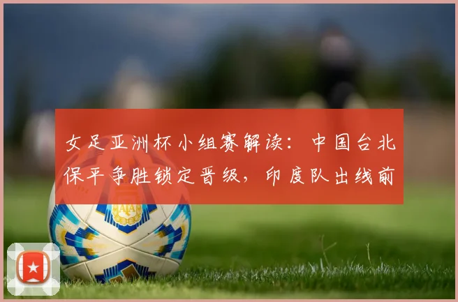 女足亚洲杯小组赛解读：中国台北保平争胜锁定晋级，印度队出线前景深度分析