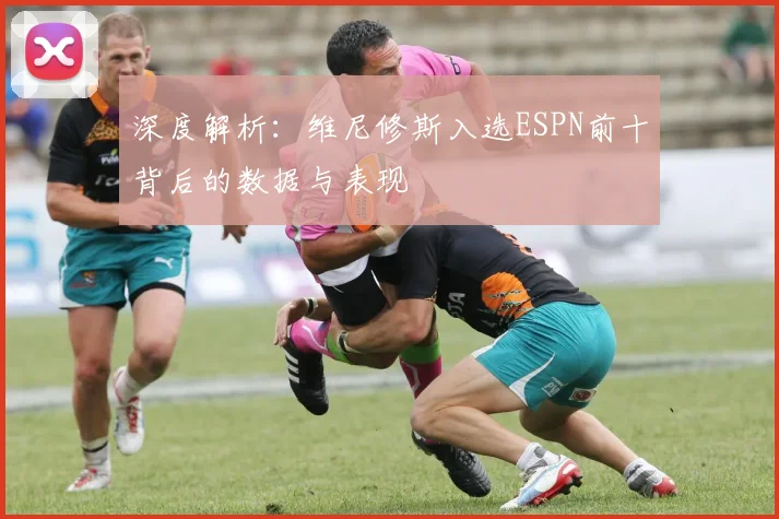 深度解析:维尼修斯入选ESPN前十背后的数据与表现