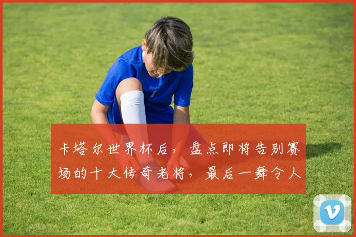 卡塔尔世界杯后,盘点即将告别赛场的十大传奇老将,最后一舞令人动容