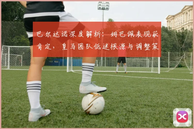 巴尔达诺深度解析:姆巴佩表现获肯定,皇马团队低迷根源与调整策略