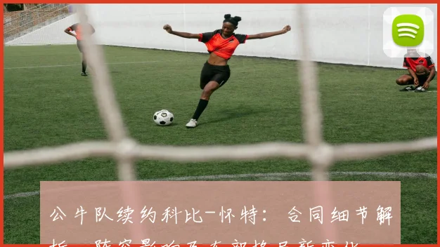 公牛队续约科比-怀特：合同细节解析、阵容影响及东部格局新变化