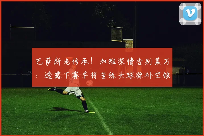 巴萨新老传承！加维深情告别莱万，透露下赛季将苦练头球弥补空缺