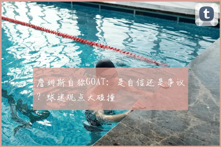 詹姆斯自称GOAT：是自信还是争议？球迷观点大碰撞