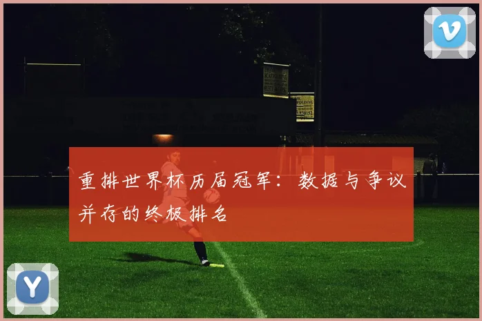 重排世界杯历届冠军:数据与争议并存的终极排名