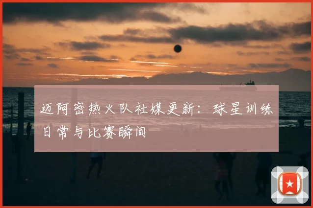 迈阿密热火队社媒更新:球星训练日常与比赛瞬间